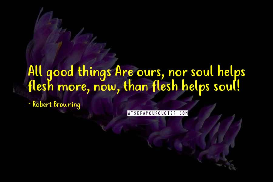 Robert Browning Quotes: All good things Are ours, nor soul helps flesh more, now, than flesh helps soul!