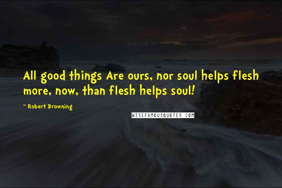 Robert Browning Quotes: All good things Are ours, nor soul helps flesh more, now, than flesh helps soul!