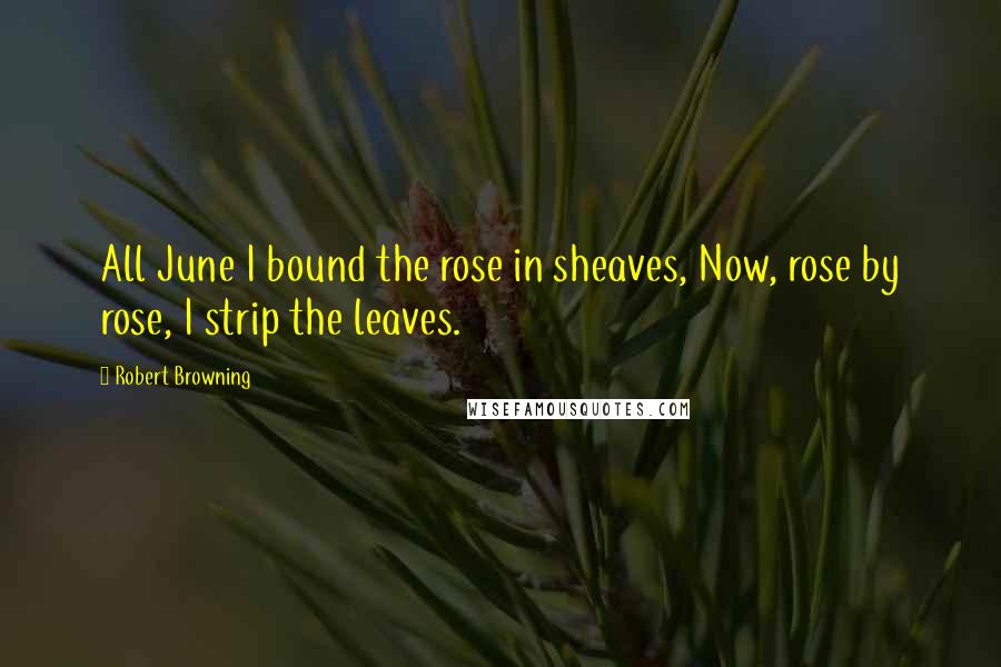 Robert Browning Quotes: All June I bound the rose in sheaves, Now, rose by rose, I strip the leaves.