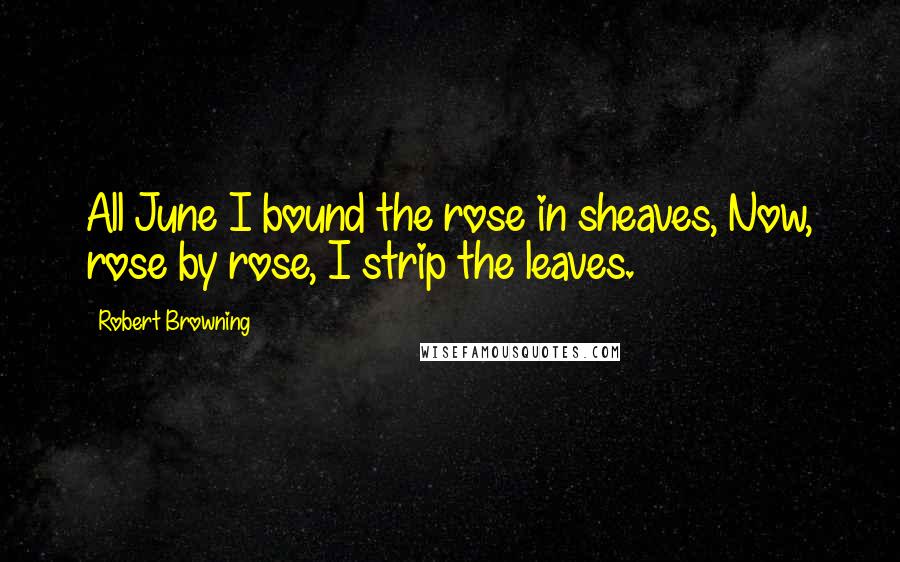 Robert Browning Quotes: All June I bound the rose in sheaves, Now, rose by rose, I strip the leaves.
