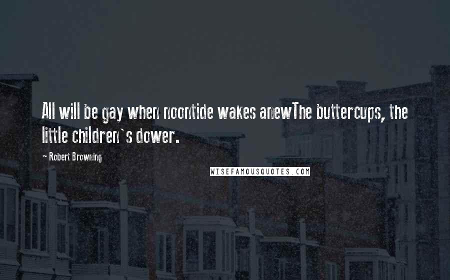 Robert Browning Quotes: All will be gay when noontide wakes anewThe buttercups, the little children's dower.