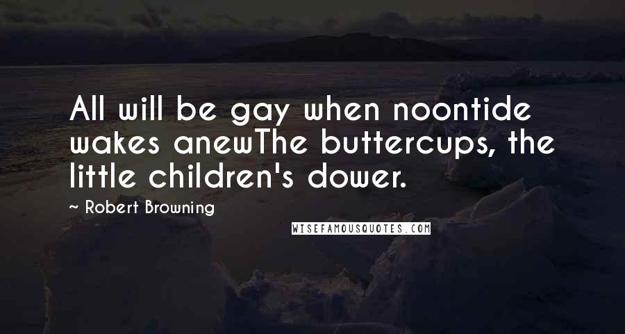 Robert Browning Quotes: All will be gay when noontide wakes anewThe buttercups, the little children's dower.