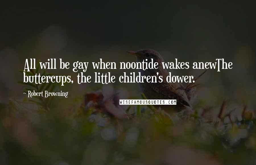 Robert Browning Quotes: All will be gay when noontide wakes anewThe buttercups, the little children's dower.