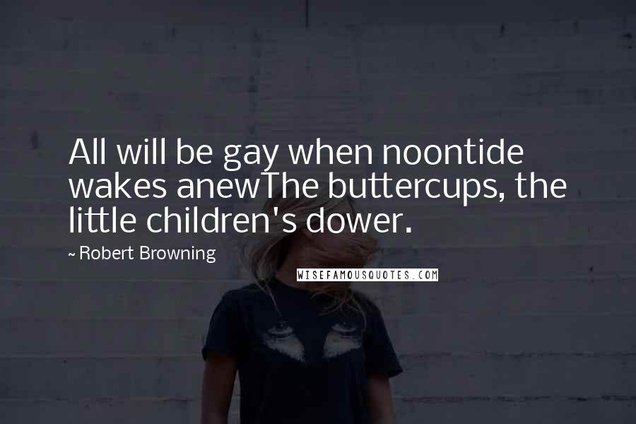 Robert Browning Quotes: All will be gay when noontide wakes anewThe buttercups, the little children's dower.