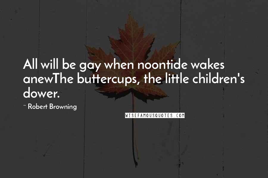 Robert Browning Quotes: All will be gay when noontide wakes anewThe buttercups, the little children's dower.