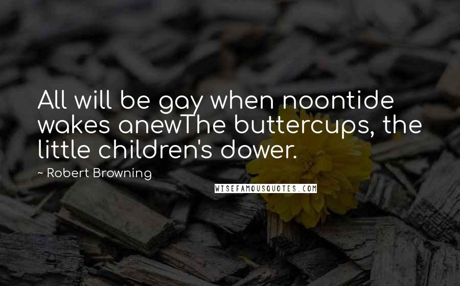 Robert Browning Quotes: All will be gay when noontide wakes anewThe buttercups, the little children's dower.