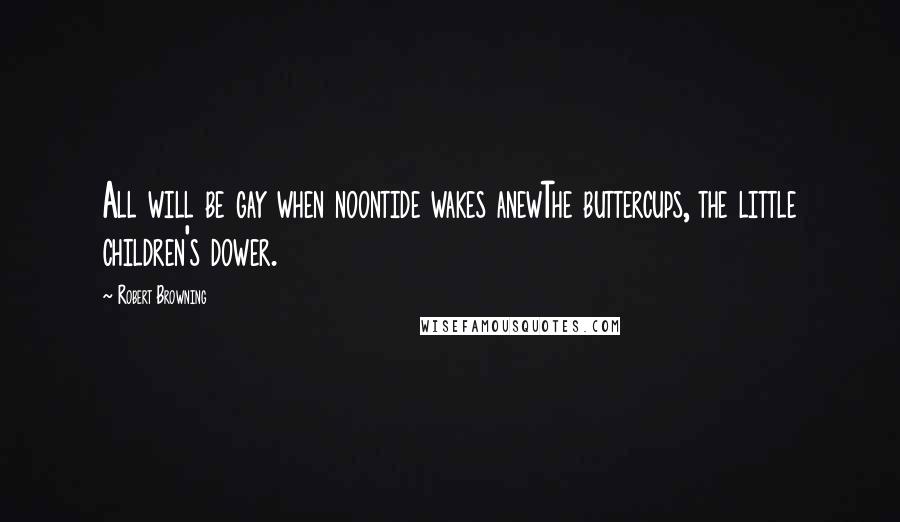 Robert Browning Quotes: All will be gay when noontide wakes anewThe buttercups, the little children's dower.