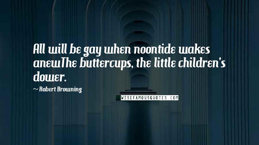 Robert Browning Quotes: All will be gay when noontide wakes anewThe buttercups, the little children's dower.