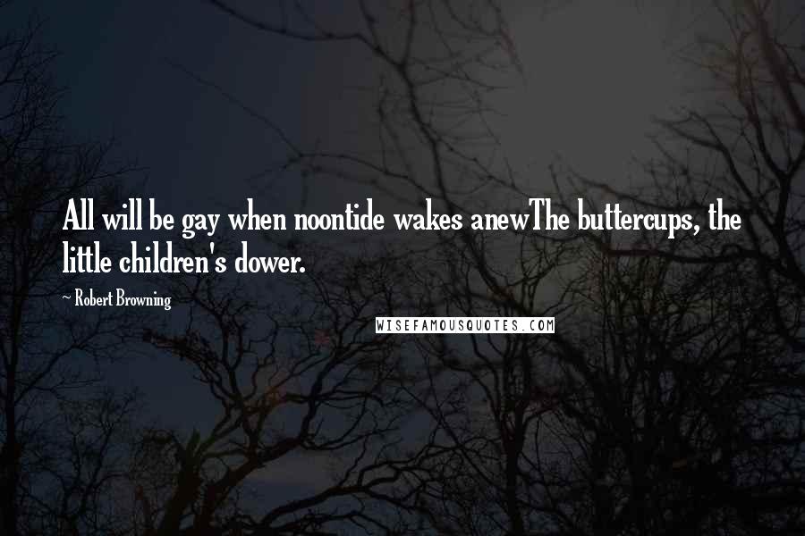 Robert Browning Quotes: All will be gay when noontide wakes anewThe buttercups, the little children's dower.