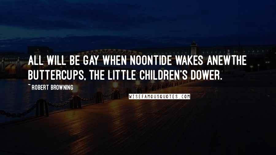 Robert Browning Quotes: All will be gay when noontide wakes anewThe buttercups, the little children's dower.
