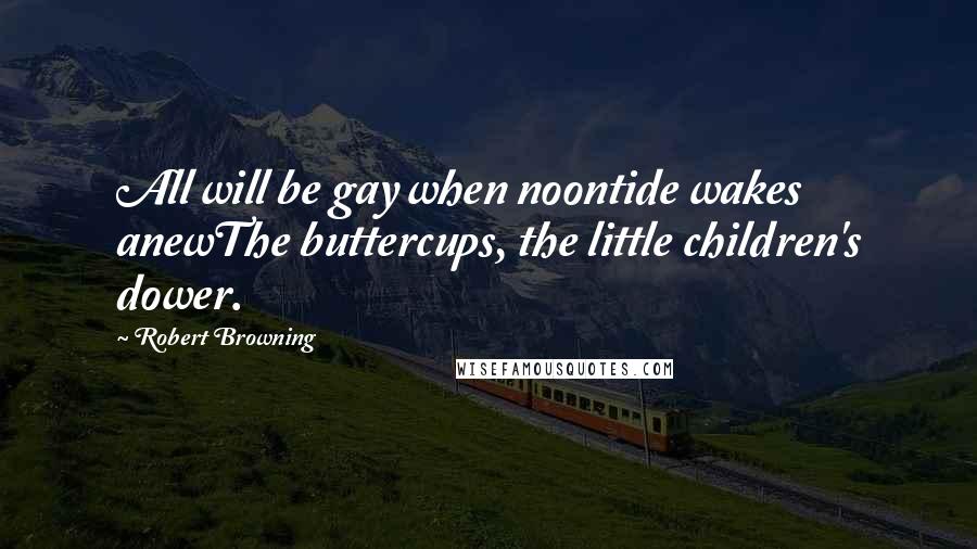 Robert Browning Quotes: All will be gay when noontide wakes anewThe buttercups, the little children's dower.