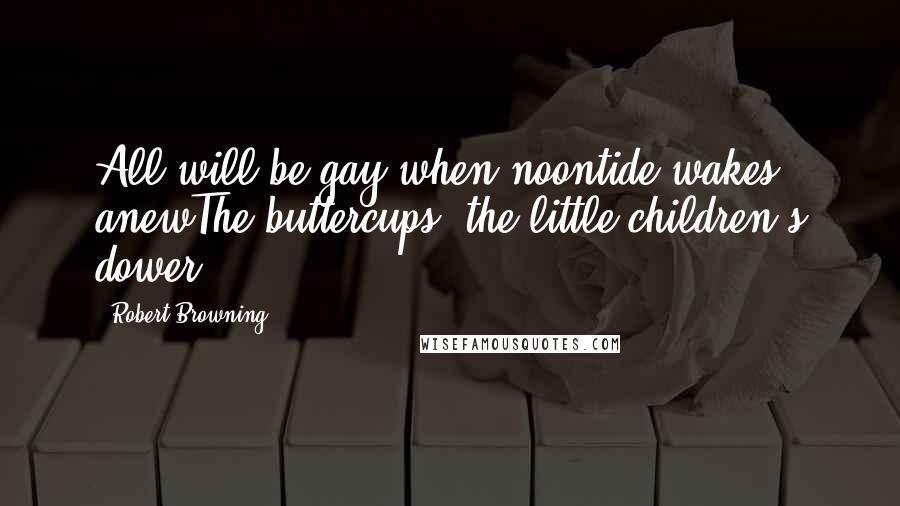Robert Browning Quotes: All will be gay when noontide wakes anewThe buttercups, the little children's dower.