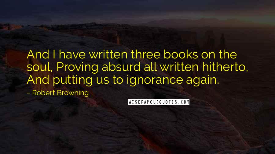 Robert Browning Quotes: And I have written three books on the soul, Proving absurd all written hitherto, And putting us to ignorance again.