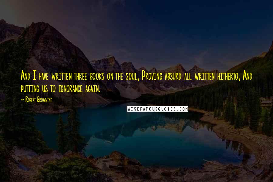 Robert Browning Quotes: And I have written three books on the soul, Proving absurd all written hitherto, And putting us to ignorance again.