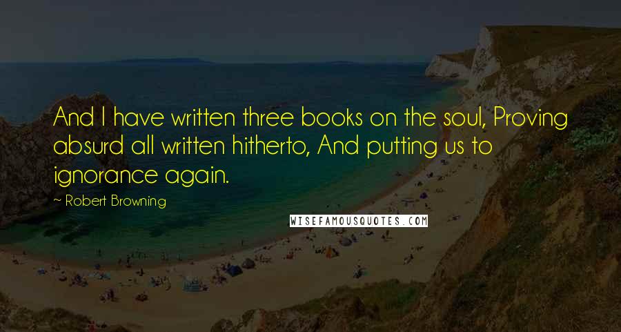 Robert Browning Quotes: And I have written three books on the soul, Proving absurd all written hitherto, And putting us to ignorance again.