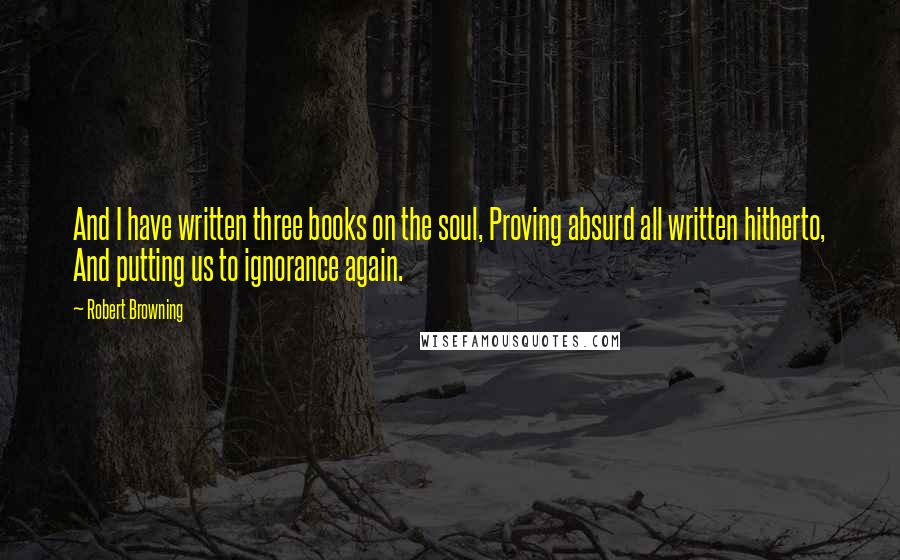 Robert Browning Quotes: And I have written three books on the soul, Proving absurd all written hitherto, And putting us to ignorance again.