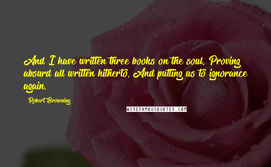 Robert Browning Quotes: And I have written three books on the soul, Proving absurd all written hitherto, And putting us to ignorance again.