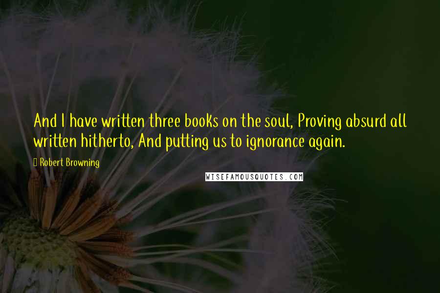 Robert Browning Quotes: And I have written three books on the soul, Proving absurd all written hitherto, And putting us to ignorance again.