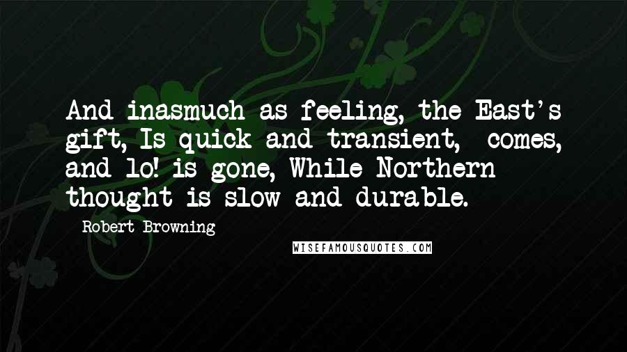 Robert Browning Quotes: And inasmuch as feeling, the East's gift, Is quick and transient,- comes, and lo! is gone, While Northern thought is slow and durable.