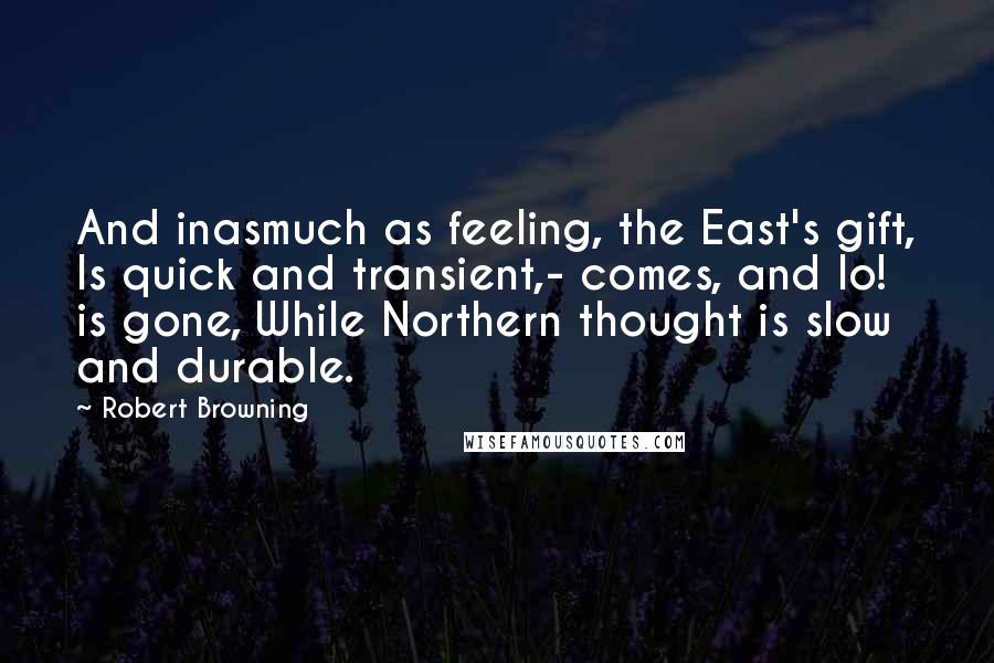 Robert Browning Quotes: And inasmuch as feeling, the East's gift, Is quick and transient,- comes, and lo! is gone, While Northern thought is slow and durable.