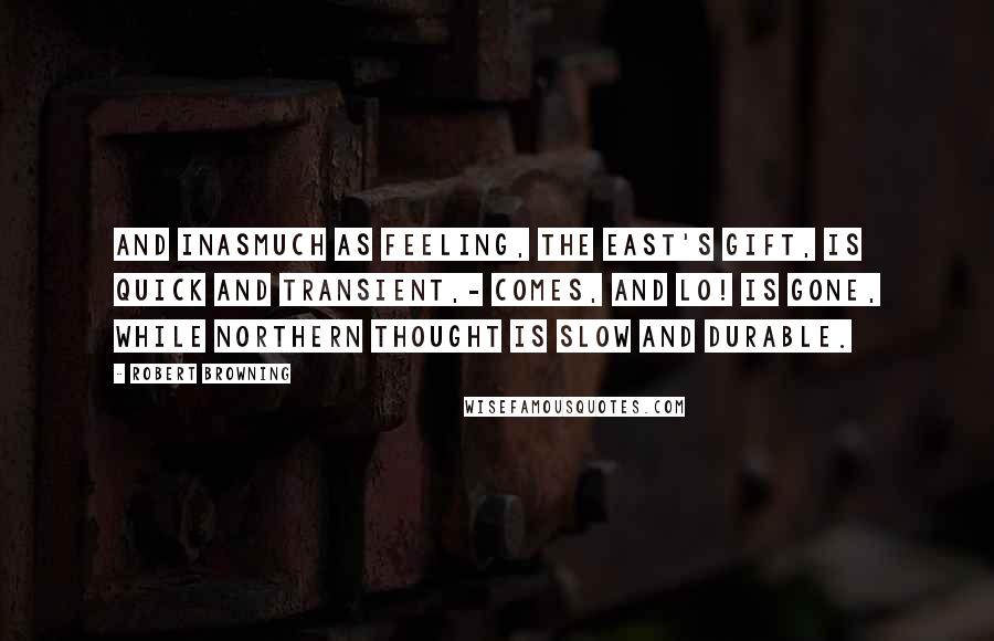 Robert Browning Quotes: And inasmuch as feeling, the East's gift, Is quick and transient,- comes, and lo! is gone, While Northern thought is slow and durable.