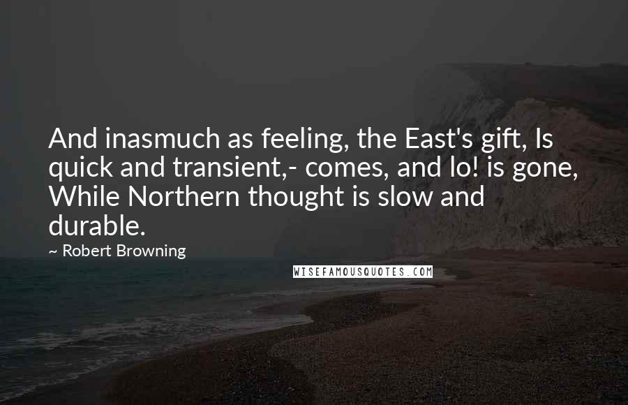 Robert Browning Quotes: And inasmuch as feeling, the East's gift, Is quick and transient,- comes, and lo! is gone, While Northern thought is slow and durable.