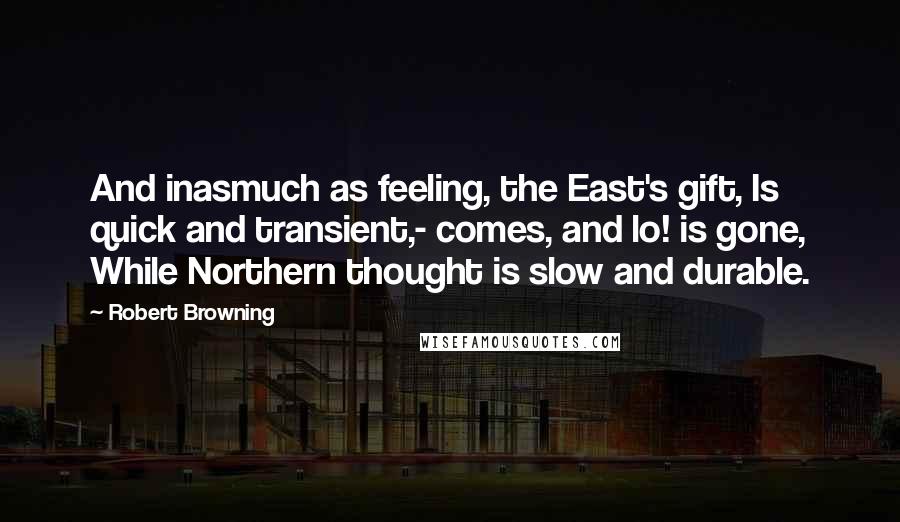 Robert Browning Quotes: And inasmuch as feeling, the East's gift, Is quick and transient,- comes, and lo! is gone, While Northern thought is slow and durable.