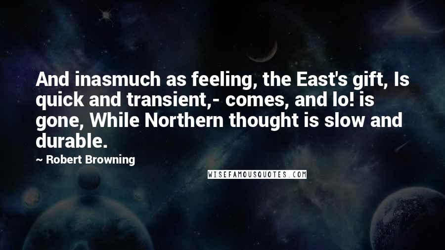 Robert Browning Quotes: And inasmuch as feeling, the East's gift, Is quick and transient,- comes, and lo! is gone, While Northern thought is slow and durable.