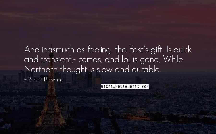 Robert Browning Quotes: And inasmuch as feeling, the East's gift, Is quick and transient,- comes, and lo! is gone, While Northern thought is slow and durable.