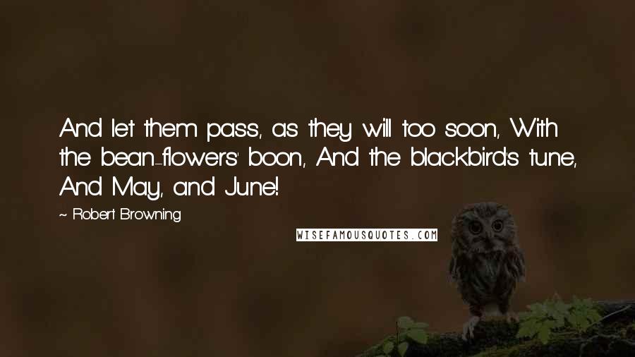 Robert Browning Quotes: And let them pass, as they will too soon, With the bean-flowers' boon, And the blackbird's tune, And May, and June!