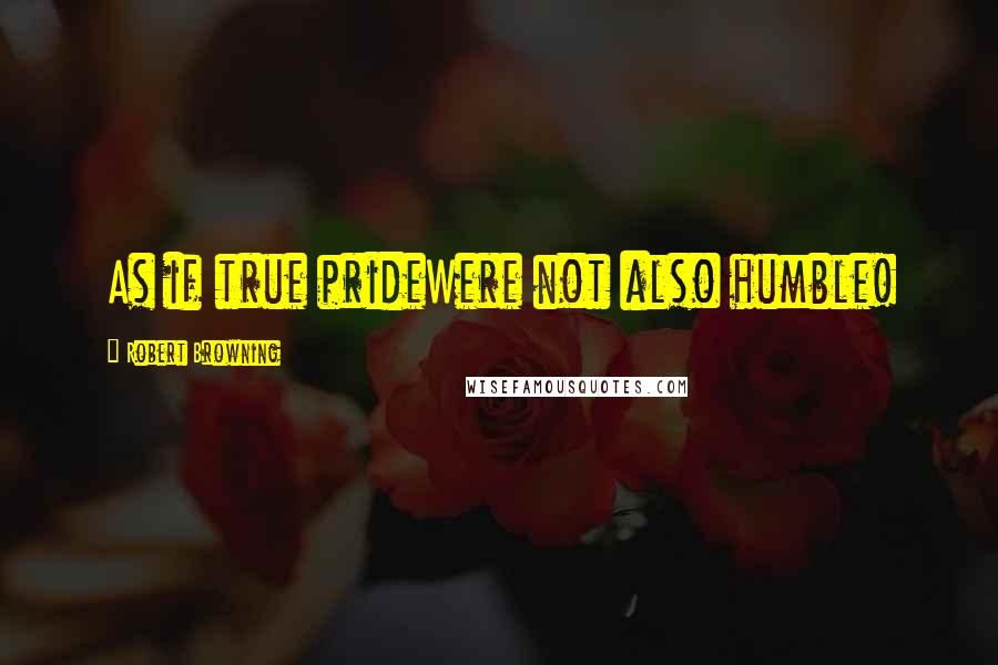 Robert Browning Quotes: As if true prideWere not also humble!
