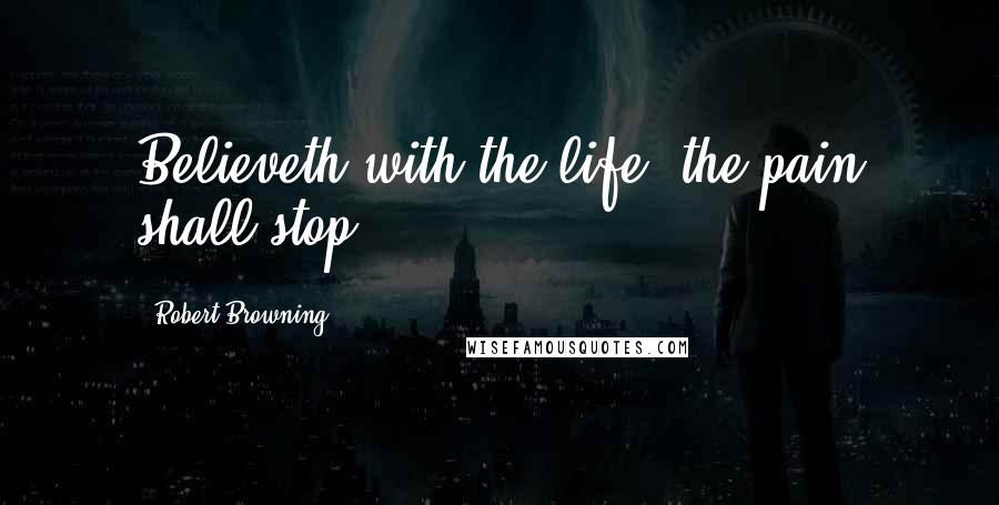 Robert Browning Quotes: Believeth with the life, the pain shall stop.