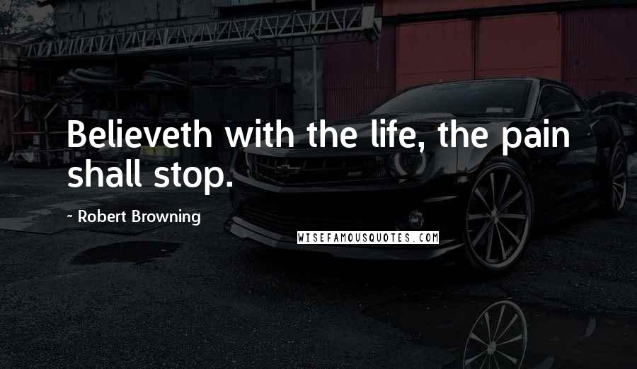 Robert Browning Quotes: Believeth with the life, the pain shall stop.