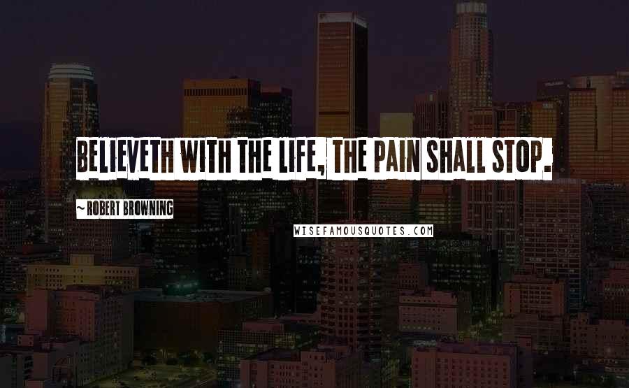 Robert Browning Quotes: Believeth with the life, the pain shall stop.