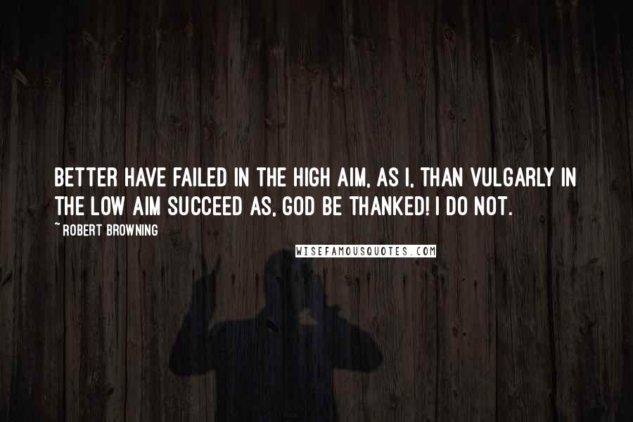 Robert Browning Quotes: Better have failed in the high aim, as I, Than vulgarly in the low aim succeed As, God be thanked! I do not.