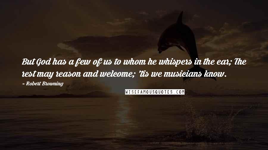 Robert Browning Quotes: But God has a few of us to whom he whispers in the ear; The rest may reason and welcome; 'tis we musicians know.