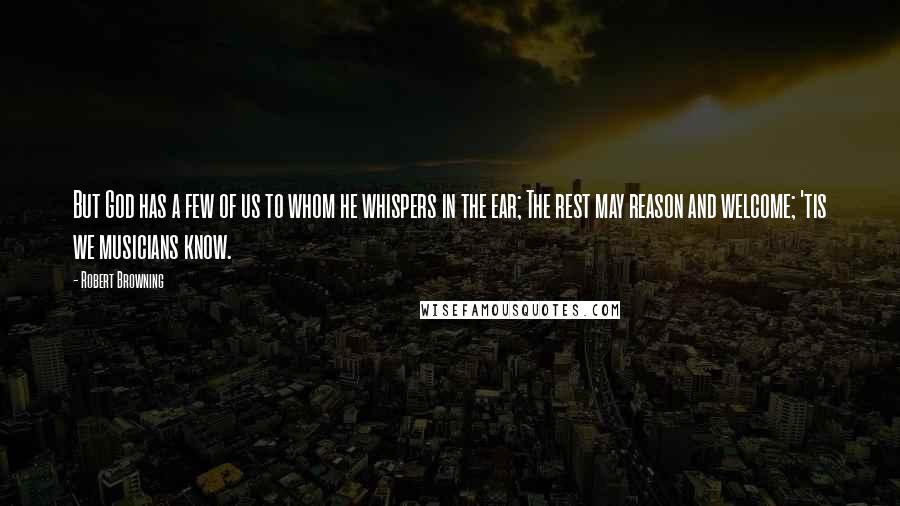 Robert Browning Quotes: But God has a few of us to whom he whispers in the ear; The rest may reason and welcome; 'tis we musicians know.