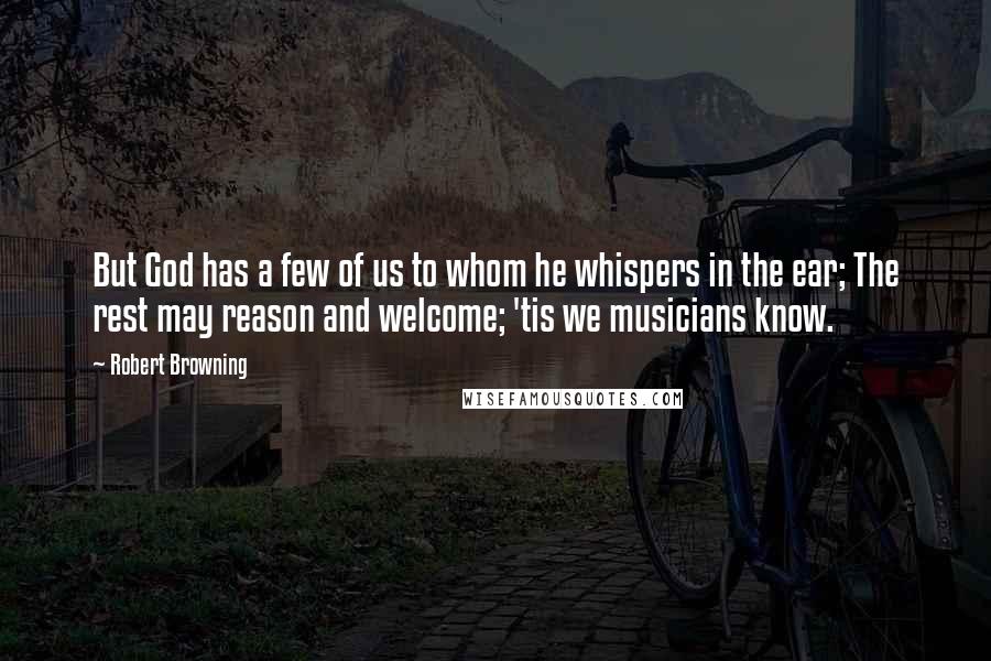 Robert Browning Quotes: But God has a few of us to whom he whispers in the ear; The rest may reason and welcome; 'tis we musicians know.