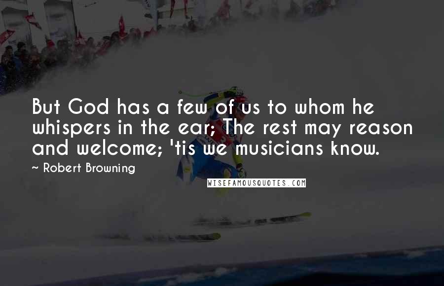 Robert Browning Quotes: But God has a few of us to whom he whispers in the ear; The rest may reason and welcome; 'tis we musicians know.