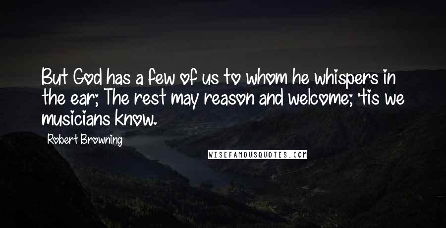 Robert Browning Quotes: But God has a few of us to whom he whispers in the ear; The rest may reason and welcome; 'tis we musicians know.