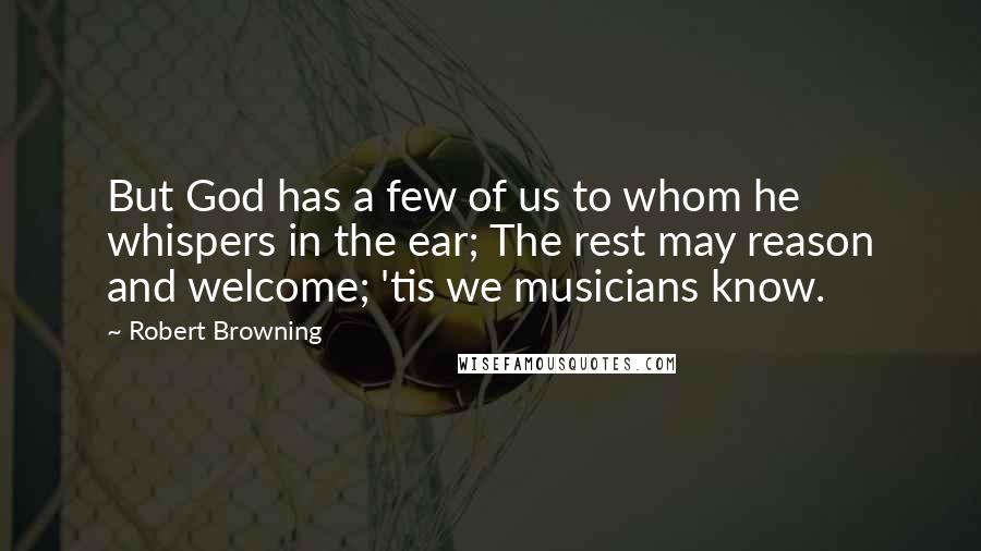 Robert Browning Quotes: But God has a few of us to whom he whispers in the ear; The rest may reason and welcome; 'tis we musicians know.