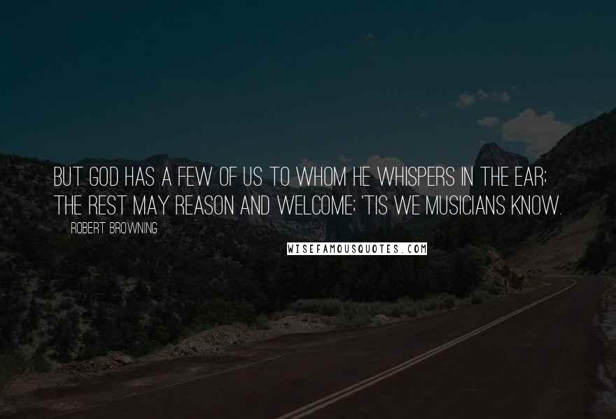 Robert Browning Quotes: But God has a few of us to whom he whispers in the ear; The rest may reason and welcome; 'tis we musicians know.