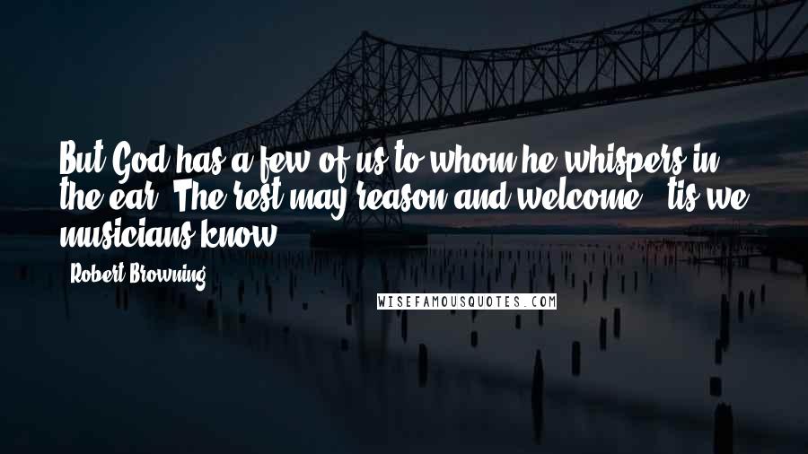 Robert Browning Quotes: But God has a few of us to whom he whispers in the ear; The rest may reason and welcome; 'tis we musicians know.