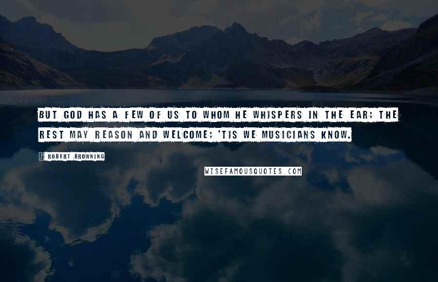 Robert Browning Quotes: But God has a few of us to whom he whispers in the ear; The rest may reason and welcome; 'tis we musicians know.