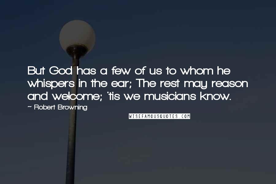 Robert Browning Quotes: But God has a few of us to whom he whispers in the ear; The rest may reason and welcome; 'tis we musicians know.