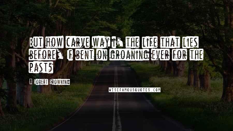 Robert Browning Quotes: But how carve way i' the life that lies before, If bent on groaning ever for the past?