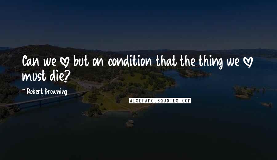 Robert Browning Quotes: Can we love but on condition that the thing we love must die?