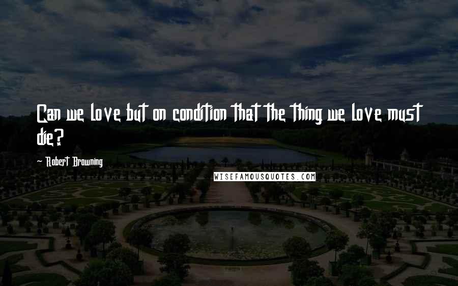 Robert Browning Quotes: Can we love but on condition that the thing we love must die?