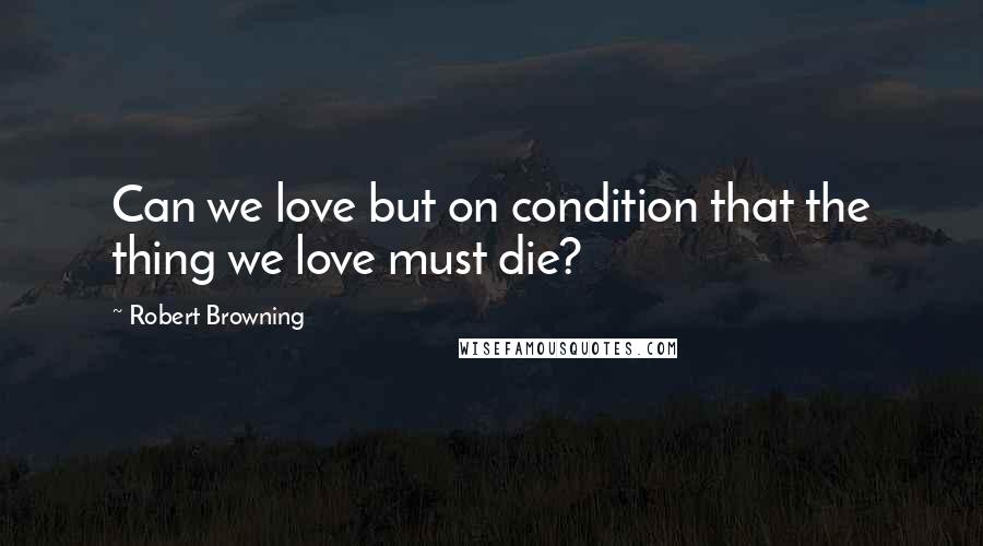 Robert Browning Quotes: Can we love but on condition that the thing we love must die?