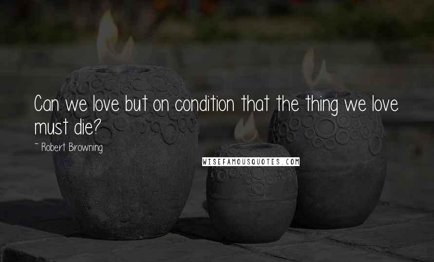 Robert Browning Quotes: Can we love but on condition that the thing we love must die?